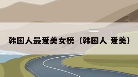 韩国人最爱美女榜（韩国人 爱美）