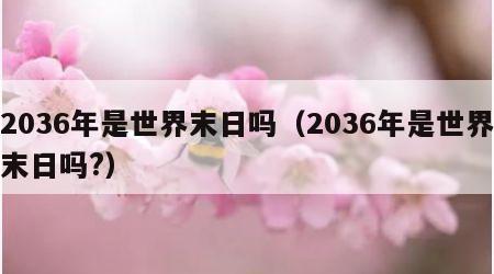 2036年是世界末日吗（2036年是世界末日吗?）