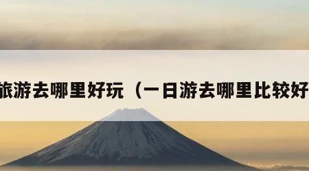 旅游去哪里好玩（一日游去哪里比较好）