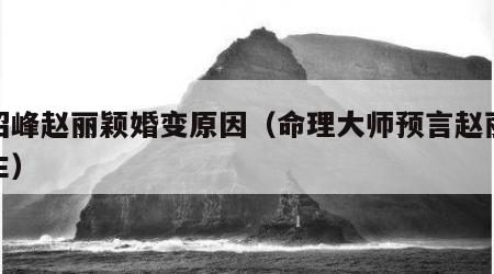 冯绍峰赵丽颖婚变原因（命理大师预言赵丽颖一生）