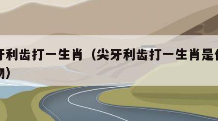 尖牙利齿打一生肖（尖牙利齿打一生肖是什么动物）
