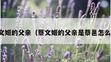 蔡文姬的父亲（蔡文姬的父亲是蔡邕怎么读）
