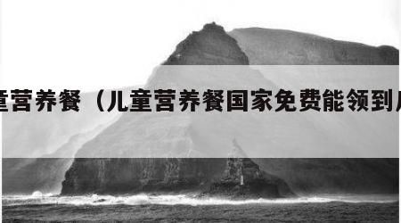 儿童营养餐（儿童营养餐国家免费能领到几岁）