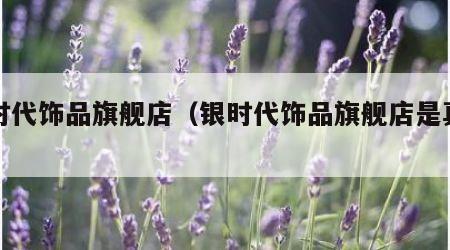 银时代饰品旗舰店（银时代饰品旗舰店是真的吗）