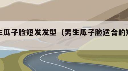 男生瓜子脸短发发型（男生瓜子脸适合的短发）