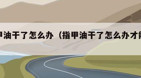 指甲油干了怎么办（指甲油干了怎么办才能溶解）