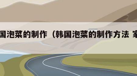 韩国泡菜的制作（韩国泡菜的制作方法 家用）