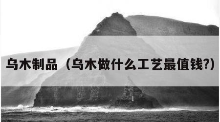 乌木制品（乌木做什么工艺最值钱?）