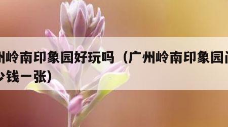 广州岭南印象园好玩吗（广州岭南印象园门票多少钱一张）