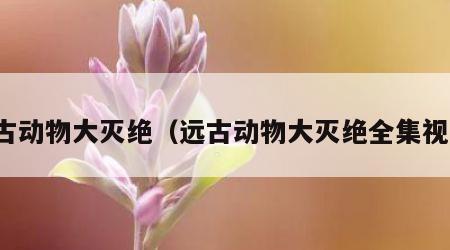 远古动物大灭绝（远古动物大灭绝全集视频）
