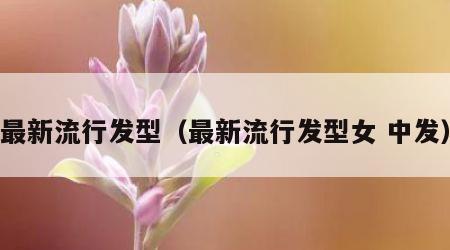 最新流行发型（最新流行发型女 中发）