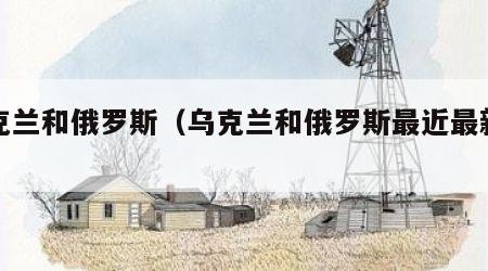 乌克兰和俄罗斯（乌克兰和俄罗斯最近最新局势）