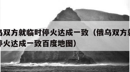 俄乌双方就临时停火达成一致（俄乌双方就临时停火达成一致百度地图）