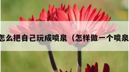 怎么把自己玩成喷泉（怎样做一个喷泉）