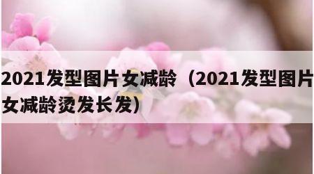 2021发型图片女减龄（2021发型图片女减龄烫发长发）
