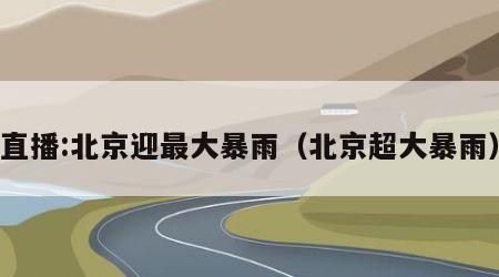 直播:北京迎最大暴雨（北京超大暴雨）